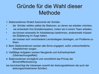 Gründe für die Wahl dieser Methode 1. Stationenlernen fördert Autonomie der Schüler: die  Schüler wählen selbst die Stationen, an denen sie arbeiten möchten, sie entwickeln ihre Sozialkompetenz, indem sie in einem Team arbeiten, sie können einerseits ihr Arbeitstempo bestimmen, andererseits müssen sie Zeitplanung im Auge haben, sie müssen sich verschiedene Lernstrategien überlegen, um Probleme zu lösen. 2. Beim Stationenlernen werden alle Sinne engagiert, wofür unterschiedliche Arbeitsformen sorgen. 3. Vielfältige Aufgaben wecken Neugierde und Aufmerksamkeit (Überraschungseffekt). 4. Stationenlernen ermöglicht und verwirklicht das Prinzip der Binnendifferenzierung (es berücksichtigt die Interessen sowohl der leistungsstärkeren als auch der leistungsschwächeren Schüler). 