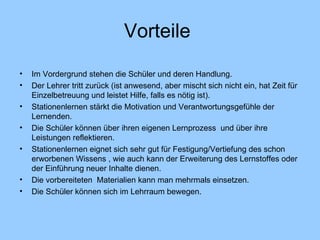 Vorteile  Im Vordergrund stehen die Schüler und deren Handlung. Der Lehrer tritt zurück (ist anwesend, aber mischt sich nicht ein, hat Zeit für Einzelbetre u ung und leistet Hilfe, falls es nötig ist).  Stationenlernen stärkt die Motivation und Verantwortungsgefühle der Lernenden. Die Schüler können über ihren eigenen Lernprozess  und über ihre Leistungen reflektieren. Stationenlernen eignet sich sehr gut für Festigung/Vertiefung des schon erworbenen Wissens , wie auch kann der Erweiterung des Lernstoff e s oder der Einführung neuer Inhalte dienen. Die vorbereiteten  Materialien kann man mehrmals einsetzen. Die Schüler können sich im Lehrraum bewegen. 