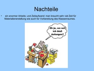 Nachteile  ein enormer Arbeits- und Zeitaufwand: man braucht sehr viel Zeit für Materialienerstellung wie auch für Vorbereitung des Klassenraumes. 