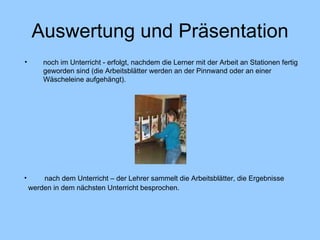 Auswertung und Präsentation noch im Unterricht - erfolgt, nachdem die Lerner mit der Arbeit an Stationen fertig geworden sind (die Arbeitsblätter werden an der Pinnwand oder an einer Wäscheleine aufgehängt). nach dem Unterricht – der Lehrer sammelt die Arbeitsblätter, die Ergebnisse  werden in dem nächsten Unterricht besprochen.   