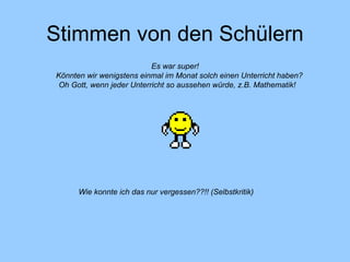 Stimmen von den Schülern Es war super! Könnten wir wenigstens einmal im Monat solch einen Unterricht haben? Oh Gott, wenn jeder Unterricht so aussehen würde, z.B. Mathematik! Wie konnte ich das nur vergessen??!! (Selbstkritik) 