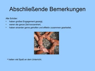 Abschließende Bemerkungen Alle Schüler: haben großes Engagement gezeigt, waren die ganze Zeit konzentriert, haben einander gerne geholfen und effektiv zusammen gearbeitet, hatten viel Spaß an dem Unterricht. 