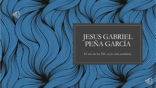 JESUS GABRIEL
PEÑA GARCÍA
El uso de las TIC en la vida cotidiana
 