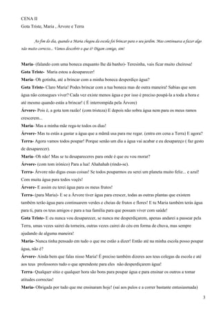 CENA II
Gota Triste, Maria , Árvore e Terra
Ao fim do dia, quando a Maria chegou da escola foi brincar para o seu jardim. Mas continuava a fazer algo
não muito correcto... Vamos descobrir o que é? Digam comigo, sim!
Maria- (falando com uma boneca enquanto lhe dá banho)- Teresinha, vais ficar muito cheirosa!
Gota Triste- Maria estou a desaparecer!
Maria- Oh gotinha, até a brincar com a minha boneca desperdiço água?
Gota Triste- Claro Maria! Podes brincar com a tua boneca mas de outra maneira! Sabias que sem
água não consegues viver? Cada vez existe menos água e por isso é preciso poupá-la a toda a hora e
até mesmo quando estás a brincar! ( É interrompida pela Árvore)
Árvore- Pois é, a gota tem razão! (com tristeza) E depois não sobra água nem para os meus ramos
crescerem...
Maria- Mas a minha mãe rega-te todos os dias!
Árvore- Mas tu estás a gastar a água que a mãmã usa para me regar. (entra em cena a Terra) E agora?
Terra- Agora vamos todos poupar! Porque senão um dia a água vai acabar e eu desapareço ( faz gesto
de desaparecer).
Maria- Oh não! Mas se tu desapareceres para onde é que eu vou morar?
Árvore- (com tom irónico) Para a lua! Ahahahah (rindo-se).
Terra- Árvore não digas essas coisas! Se todos pouparmos eu serei um planeta muito feliz... e azul!
Com muita água para todos voçês!
Árvore- E assim eu terei água para os meus frutos!
Terra- (para Maria)- E se a Árvore tiver água para crescer, todas as outras plantas que existem
também terão água para continuarem verdes e cheias de frutos e flores! E tu Maria também terás água
para ti, para os teus amigos e para a tua família para que possam viver com saúde!
Gota Triste- E eu nunca vou desaparecer, se nunca me desperdiçarem, apenas andarei a passear pela
Terra, umas vezes sairei da torneira, outras vezes cairei do céu em forma de chuva, mas sempre
ajudando de alguma maneira!
Maria- Nunca tinha pensado em tudo o que me estão a dizer! Então até na minha escola posso poupar
água, não é?
Árvore- Ainda bem que falas nisso Maria! É preciso também dizeres aos teus colegas da escola e até
aos teus professores tudo o que aprendeste para eles não desperdiçarem água!
Terra- Qualquer sítio e qualquer hora são bons para poupar água e para ensinar os outros a tomar
atitudes correctas!
Maria- Obrigada por tudo que me ensinaram hoje! (saí aos pulos e a correr bastante entusiasmada)
3
 