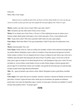 CENA III
Maria, Mãe e Gota Alegre
Depois de ouvir os conselhos da Gota Triste, da Árvore e da Terra, Maria decidiu ir ter com a sua mãe, que
estava na cozinha. E parece que tudo o que ouviu naquele dia serviu para alguma coisa! Vamos ver o quê ...
Maria- (vendo a sua mãe a lavar a loiça)- Mãe o que estás a fazer?!
Mãe- Até parece que não sabes maria! Estou a lavar a louça.
Maria- Eu sei mamã, mas a Gota Triste, a Árvore e a Terra explicaram-me que ao estares com a
torneira sempre aberta gastas muita água e isso é muito mau para a Terra, o nosso planeta azul!
Mãe- O que estás a dizer? Não estou a perceber nada! (entra em cena a gota alegre)
Gota Alegre- Muito bem Maria! Vejo que já aprendeste a lição! O que dizes de explicarmos à tua
mãe?
Maria- (entusiasmada)- Sim, sim!
Gota Alegre- Então vamos lá. Aqui na cozinha, por exemplo, existem várias maneiras de poupar água
nas tarefas diárias! (dirigindo-se para a mãe) Ao ensaboar a louça não precisa de água por isso deve
fechar sempre a torneira. Se tiver máquina de lavar a louça, só depois de estar cheia é que a deve por a
trabalhar, para não gastar tanta água para tão pouca louça! No jardim, regue a sua árvore ao fim da
tarde, para a água ter tempo de ser absorvida pela árvore e não desaparecer logo com o calor! Na casa-
de-banho ao escovar dentes, tomar banho ou lavar as mãos fechar sempre a torneira quando não é
preciso água! E no autoclismo colocar, por exemplo, uma garrafa de areia para que em cada descarga
de água se gaste menos água desnecessáriamente!
Mãe- Ah... agora já entendi o que estavas a dizer, Maria! (dirigindo-se para a gota) Bons conselhos
gota!
Gota Alegre- Fico muito feliz por ter ensinado meninas e meninos a fazerem do Mundo um bom sítio
para todos vivermos! Agora devemos todos, desde que nos levantamos até quando nos deitamos,
pensar duas vezes antes de desperdiçar água e ensinar os nossos pais a fazerem isso também! E a partir
de hoje todos podemos dizer:” Eu poupo água!”.
FIM
4
 