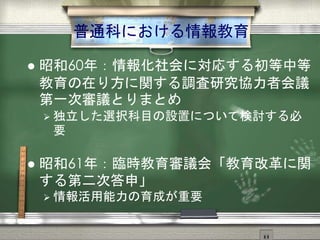 普通科における情報教育
 昭和60年：情報化社会に対応する初等中等
教育の在り方に関する調査研究協力者会議
第一次審議とりまとめ
 独立した選択科目の設置について検討する必
要
 昭和61年：臨時教育審議会「教育改革に関
する第二次答申」
 情報活用能力の育成が重要
 