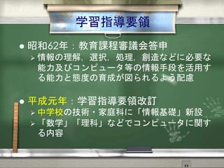 まずは中学校から
 昭和62年：教育課程審議会答申
 情報の理解，選択，処理，創造などに必要な
能力及びコンピュータ等の情報手段を活用す
る能力と態度の育成が図られるよう配慮
 平成元年：学習指導要領改訂
 中学校の技術・家庭科に「情報基礎」新設
 「数学」「理科」などでコンピュータに関す
る内容
 