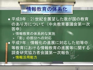 情報教育の体系化
 平成8年：21世紀を展望した我が国の教育
のあり方について（中央教育審議会第一次
答申）
 情報教育の体系的な実施
 「影」の部分への対応
 平成9年：情報化の進展に対応した初等中
等教育における情報教育の進展等に関する
調査研究協力者会議第一次報告
 情報活用能力
 