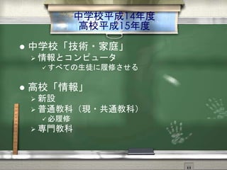 中学校平成14年度
高校平成15年度
 中学校「技術・家庭」
 情報とコンピュータ
 すべての生徒に履修させる
 高校「情報」
 新設
 普通教科（現・共通教科）
 必履修
 専門教科
 