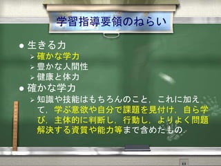 学習指導要領のねらい
 生きる力
 確かな学力
 豊かな人間性
 健康と体力
 確かな学力
 知識や技能はもちろんのこと，これに加え
て，学ぶ意欲や自分で課題を見付け，自ら学
び，主体的に判断し，行動し，よりよく問題
解決する資質や能力等まで含めたもの．
 