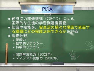 PISA
 経済協力開発機構（OECD）による
国際的な生徒の学習到達度調査
 知識や技能を，実生活の様々な場面で直面す
る課題にどの程度活用できるかを評価
 調査分野
 読解力
 数学的リテラシー
 科学的リテラシー
 問題解決能力（2003年）
 ディジタル読解力（2009年）
 