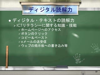 ディジタル読解力
 ディジタル・テキストの読解力
 ICTリテラシーに関する知識・技能
 ホームページへのアクセス
 ボタンのクリック
 コピー＆ペースト
 eメールの送受信
 ウェブの掲示板への書き込み等
19
 
