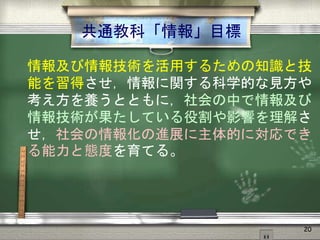 共通教科「情報」目標
情報及び情報技術を活用するための知識と技
能を習得させ，情報に関する科学的な見方や
考え方を養うとともに，社会の中で情報及び
情報技術が果たしている役割や影響を理解さ
せ，社会の情報化の進展に主体的に対応でき
る能力と態度を育てる。
20
 