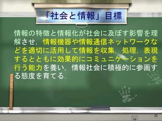 「社会と情報」目標
情報の特徴と情報化が社会に及ぼす影響を理
解させ，情報機器や情報通信ネットワークな
どを適切に活用して情報を収集，処理，表現
するとともに効果的にコミュニケーションを
行う能力を養い，情報社会に積極的に参画す
る態度を育てる．
21
 