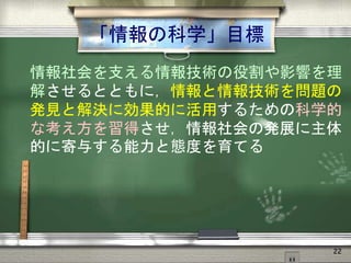 「情報の科学」目標
情報社会を支える情報技術の役割や影響を理
解させるとともに，情報と情報技術を問題の
発見と解決に効果的に活用するための科学的
な考え方を習得させ，情報社会の発展に主体
的に寄与する能力と態度を育てる
22
 