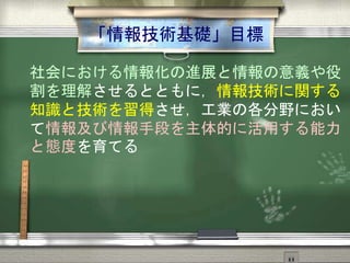 「情報技術基礎」目標
社会における情報化の進展と情報の意義や役
割を理解させるとともに，情報技術に関する
知識と技術を習得させ，工業の各分野におい
て情報及び情報手段を主体的に活用する能力
と態度を育てる
 