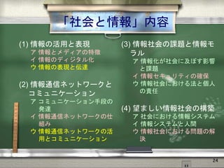 「社会と情報」内容
(1) 情報の活用と表現
ア 情報とメディアの特徴
イ 情報のディジタル化
ウ 情報の表現と伝達
(2) 情報通信ネットワークと
コミュニケーション
ア コミュニケーション手段の
発達
イ 情報通信ネットワークの仕
組み
ウ 情報通信ネットワークの活
用とコミュニケーション
(3) 情報社会の課題と情報モ
ラル
ア 情報化が社会に及ぼす影響
と課題
イ 情報セキュリティの確保
ウ 情報社会における法と個人
の責任
(4) 望ましい情報社会の構築
ア 社会における情報システム
イ 情報システムと人間
ウ 情報社会における問題の解
決
24
 