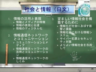 社会と情報（日文）
1. 情報の活用と表現
 情報とメディアの特徴
 情報の表現と伝達
 情報のディジタル化
2. 情報通信ネットワーク
とコミュニケーション
 コミュニケーションとメ
ディア
 情報通信ネットワークの
活用とコミュニケーショ
ン
 情報通信ネットワークの
しくみ
3. 望ましい情報社会を構
築するために
 情報化が社会に及ぼす影
響と課題
 情報社会における情報シ
ステム
 サイバー犯罪とセキュリ
ティ対策
 よりよい情報社会を目指
して
28
 