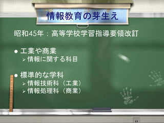 情報教育の芽生え
昭和45年：高等学校学習指導要領改訂
 工業や商業
 情報に関する科目
 標準的な学科
 情報技術科（工業）
 情報処理科（商業）
 