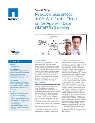 Success Story
                                   PeakColo Guarantees
                                   100% SLA for the Cloud
                                   on NetApp with Data
                                   ONTAP 8 Clustering




                                   Customer Proﬁle                               resellers, systems integrators, and
KEY HIGHLIGHTS
                                   Founded in 2006, PeakColo is a cloud          managed service providers to rebrand
Industry                           services provider headquartered in            the solution for their own cloud services.
Cloud services                     Denver, Colorado. The privately owned         “Our PeakColo WhiteCloud Services
                                   company focuses on infrastructure-as-a-       and technology solutions enable our
The Challenge                      service (IaaS) cloud computing, delivering    customers to enter the cloud service-
Penetrate the highly competi-      public, private, hybrid, disaster recovery,   provider market and diversify their
tive cloud services market while   and custom solutions. PeakColo delivers       offerings without making huge up-front
enabling service provider          its full-scale enterprise-class cloud solu-   capital investments,” says Luke Norris,
partners to meet diverse end-      tions out of ﬁve data centers in Denver,      chief executive ofﬁcer at PeakColo.
customer requirements.             Colorado; Phoenix, Arizona; London,
                                                                                 To deliver its competitive WhiteCloud
The Solution                       England; and Seattle, Washington.
                                                                                 Services, PeakColo needed to enhance
Deliver PeakColo WhiteCloud        The Challenge                                 its data centers with a ﬂexible, cost-
Services® on NetApp® FAS3270       Delivering competitive cloud services         effective storage solution and robust
and FAS3240 storage systems                                                      storage management capabilities. The
                                   Whether delivering a secure, single-
managed with Data ONTAP® 8                                                       company needed highly ﬂexible, scal-
                                   tenant hosted private cloud or a
Clustering.                                                                      able storage clusters that would allow
                                   multi-tenant public cloud, PeakColo
                                   empowers enterprises to reduce capital        it to quickly provision storage for new
Beneﬁts
                                   expenditures with a resilient, pay-as-        service provider customers. Secure
  Partners provision storage
                                   you-go operating-expense approach             multi-tenancy was imperative to quickly
  in less than two hours
                                   to IT. With a focus on IaaS solutions         and effectively partition storage into
  Scales to manage 300%
                                   with on-demand computing and stor-            private, ﬂexible storage environments.
  annual growth and positions
                                   age resources, PeakColo helps enable          PeakColo leveraged important strategic
  for new market opportunities
                                   customers to concentrate on their core        technology partnerships with VMware,
  Meets rigorous 100%-
                                   business rather than on their data center.    Brocade, and Dell to build a state-of-
  availability SLAs
                                                                                 the-art cloud infrastructure to support
  Decreases capex and opex
                                   To further its competitive edge, the          its WhiteCloud Services. It ultimately
  via 73% storage requirement
                                   company recently launched its Peak-           selected NetApp to serve as the stor-
  reduction
                                   Colo WhiteCloud Services, a unique            age foundation for the enterprise-class
                                   IaaS solution that allows value-added         IaaS solution.
 