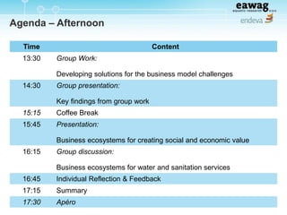 Agenda – Afternoon
Time Content
13:30 Group Work:
Developing solutions for the business model challenges
14:30 Group presentation:
Key findings from group work
15:15 Coffee Break
15:45 Presentation:
Business ecosystems for creating social and economic value
16:15 Group discussion:
Business ecosystems for water and sanitation services
16:45 Individual Reflection & Feedback
17:15 Summary
17:30 Apéro
 