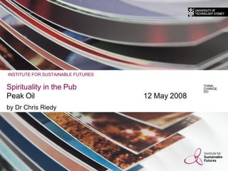 Spirituality in the Pub Peak Oil 12 May 2008 by Dr Chris Riedy THINK. CHANGE. DO INSTITUTE FOR SUSTAINABLE FUTURES 