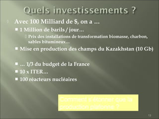 13
 Avec 100 Milliard de $, on a …
 1 Million de barils / jour…
 Prix des installations de transformation biomasse, charbon,
sables bitumineux…
 Mise en production des champs du Kazakhstan (10 Gb)
 … 1/3 du budget de la France
 10 x ITER…
 100 réacteurs nucléaires
Comment s’étonner que la
production plafonne ?
 