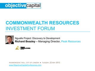 COMMONWEALTH RESOURCES
INVESTMENT FORUM
       Ngualla Project: Discovery to Development
       Ri h d Beazley – M
       Richard B  l     Managing Di t P k Resources
                             i Director, Peak R




 IRONMONGERS’ HALL, CITY OF LONDON ● TUESDAY, 22 MAY 2012
 www.ObjectiveCapitalConferences.com
 