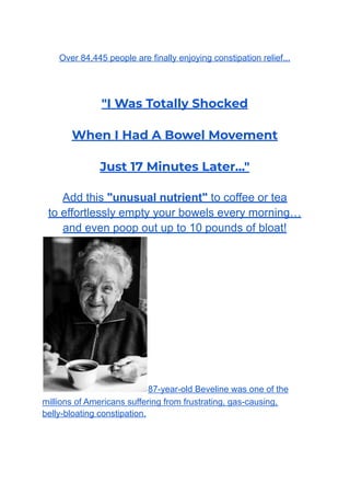 Over 84,445 people are finally enjoying constipation relief...
"I Was Totally Shocked
When I Had A Bowel Movement
Just 17 Minutes Later..."
Add this "unusual nutrient" to coffee or tea
to effortlessly empty your bowels every morning…
and even poop out up to 10 pounds of bloat!
87-year-old Beveline was one of the
millions of Americans suffering from frustrating, gas-causing,
belly-bloating constipation.
 