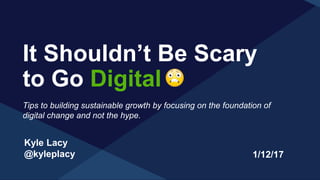 Kyle Lacy
@kyleplacy
It Shouldn’t Be Scary
to Go Digital
1/12/17
Tips to building sustainable growth by focusing on the foundation of
digital change and not the hype.
 