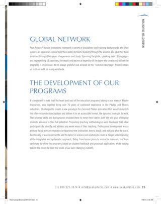INSTRUCTOREDUCATION
15(1) 800.925.3674 • info@peakpilates.com • www.peakpilates.com
GLOBAL NETWORK
THE DEVELOPMENT OF OUR
PROGRAMS
Peak Pilates®
Master Instructors represent a variety of disciplines and training backgrounds and their
success as educators comes from their ability to teach students through the wisdom and skill they have
amassed through their years of experience and study. Spanning the globe, speaking over 13 languages
and representing 16 countries, the depth and technical expertise of the team who create and deliver the
programs is impressive. We’re always grateful and amazed at the “common language” Pilates allows
us to share with so many worldwide.
It’s important to note that the heart and soul of the education programs belong to our team of Master
Instructors, who together bring over 70 years of combined experience in the Pilates and fitness
industries. Challenged to create a new paradigm for classical Pilates education that would demystify
the often-misunderstood system and deliver it in an accessible format, the dynamic team got to work.
Their diverse skills and backgrounds enabled them to mesh their talents with the end goal of helping
students advance to their full potential. Proprietary teaching methodologies were developed that allow
participants to identify and address any weak areas of their teaching. Professional development was a
primary focus with an emphasis on teaching new instructors how to teach, and not just what to teach.
Additionally, it was important to add the latest in science and anatomy to create a deeper understanding
of the integrated and systematic approach. Today, from lesson plans to instructor manuals, the Team
continues to refine the programs based on student feedback and practical application, while looking
toward the future to meet the needs of our ever-changing industry.
Peak Concept Brochure NEW V10.indd 15 7/26/13 9:22 AM
 