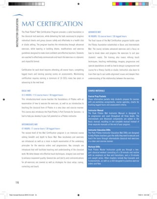 INSTRUCTOREDUCATION
16
MAT CERTIFICATION
The Peak Pilates®
Mat Certification Program provides a solid foundation in
the classical mat exercises, while delivering the tools necessary to progress
individual clients and group classes safely and effectively in a health club
or studio setting. The program teaches the introductory through advanced
exercises, while layering in building blocks, modifications and exercise
guidelines designed to make more confident and effective teachers. Students
are coached to effectively communicate and teach the exercises in a dynamic
and impactful format.
Certification for each level requires attending all course hours, completing
logged hours and earning passing scores on assessments. Maintaining
certification requires earning a minimum of 14 CECs every two years or
advancing to the next level.
BASIC MAT
47.5 HOURS: 17.5 course hours | 30 logged hours
This introductory-level course teaches the foundations of Pilates with an
examination of how to execute the exercises, as well as an introduction to
teaching the classical form of Pilates in a very clear and concise manner.
This course also introduces the Peak Pilates 5-Part Formula for Success—a
tool to help you develop to your full potential as a Pilates instructor.
INTERMEDIATE MAT
47 HOURS: 17 course hours | 30 logged hours
The second level of the Mat Certification program is an intensive course
adding breadth and depth to Basic Mat. New vocabulary and exercises
are introduced as well as a more in-depth examination of the underlying
principles for the exercise orders and progressions. Key concepts are
introduced that will facilitate teaching and understanding of the classical
work. We delve deeper into effective touch techniques, imagery cues and how
to enhance movement quality. General dos and don’ts and contraindications
for all exercises are covered as well as strategies for class setup, cueing,
correcting and touch.
COURSE MATERIALS	
Course Prep Packets	
These informative packets help students prepare for courses
with pre-workshop assignments, course agendas, charts for
tracking logged hours and assessment criteria.
Instructor Manual
The Peak Pilates Mat Instructor Manual is designed to
be progressive and used throughout all three levels. The
Intermediate and Advanced components are added to the
Basic manual, resulting in one complete manual instead of
three separate manuals at the end of your program.
Instructor Education DVDs
The Peak Pilates Instructor Education Mat DVDs are designed
to help Pilates teachers gain the skills they need to execute and
teach the basic through intermediate classical mat exercises
in a clear and concise manner.
Workout DVDs
Peak Pilates Master Instructors guide you through a two-
part classical workout consisting of a 30-minute mat routine
with an emphasis on flow and transitions, and a 10-minute
arm weight series. Other chapters include Key Concepts and
Fundamentals, as well as a drill designed to practice exercise
orders and flow.
ADVANCED MAT
46 HOURS: 16 course hours | 30 logged hours
The final course of the Mat Certification program builds upon
the Pilates foundation established in Basic and Intermediate
Mat. The course includes advanced exercises and a focus on
how to break down and progress the exercises to suit your
students’ needs. The training also covers refining touch
techniques, teaching methodology, imagery, progression and
special populations as well as how to design a progressive mat
course for a fitness facility or studio. Instructors also learn to
train their eye to see subtle alignment issues and deepen their
understanding of the relationship between the exercises.
Peak Concept Brochure NEW V10.indd 16 7/26/13 9:22 AM
 