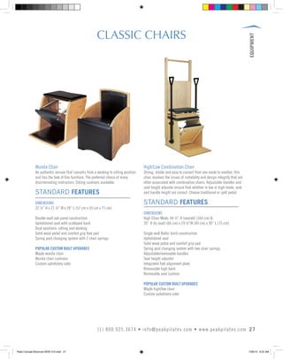 EQUIPMENT
27(1) 800.925.3674 • info@peakpilates.com • www.peakpilates.com
CLASSIC CHAIRS
Wunda Chair
An authentic version that converts from a working to sitting position
and has the look of fine furniture. The preferred choice of many
discriminating instructors. Sitting cushions available.
STANDARD FEATURES
DIMENSIONS
22 ½” H x 21 ½” W x 28” L (57 cm x 55 cm x 71 cm)
Double-wall oak panel construction
Upholstered seat with scalloped back
Dual positions–sitting and working
Solid wood pedal and comfort grip foot pad
Spring post changing system with 2 chair springs
POPULAR CUSTOM BUILT UPGRADES
Maple wunda chair
Wunda chair cushions
Custom upholstery color
High/Low Combination Chair
Strong, stable and easy to convert from one mode to another, this
chair resolves the issues of instability and design integrity that are
often associated with combination chairs. Adjustable handles and
seat height adjuster ensure that whether in low or high mode, seat
and handle height are correct. Choose traditional or split pedal.
STANDARD FEATURES
DIMENSIONS
High Chair Mode: 64 ½” H (overall) (164 cm) &
26” H (to seat) (66 cm) x 19 ½”W (49 cm) x 30” L (75 cm)
Single wall Baltic birch construction
Upholstered seat
Solid wood pedal and comfort grip pad
Spring post changing system with two chair springs
Adjustable/removable handles
Seat height adjuster
Integrated foot alignment plate
Removable high back
Removable seat cushion
POPULAR CUSTOM BUILT UPGRADES
Maple high/low chair
Custom upholstery color
Peak Concept Brochure NEW V10.indd 27 7/26/13 9:22 AM
 