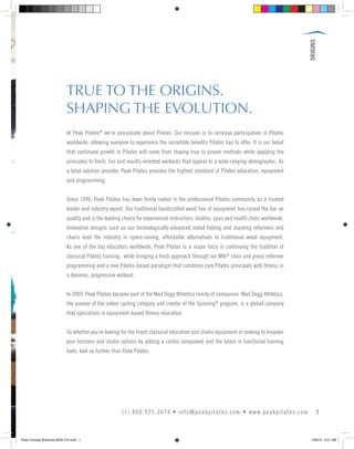 ORIGINS
TRUE TO THE ORIGINS.
SHAPING THE EVOLUTION.
At Peak Pilates®
we’re passionate about Pilates. Our mission is to increase participation in Pilates
worldwide, allowing everyone to experience the incredible benefits Pilates has to offer. It is our belief
that continued growth in Pilates will come from staying true to proven methods while applying the
principles to fresh, fun and results-oriented workouts that appeal to a wide-ranging demographic. As
a total-solution provider, Peak Pilates provides the highest standard of Pilates education, equipment
and programming.
Since 1996, Peak Pilates has been firmly rooted in the professional Pilates community as a trusted
leader and industry expert. Our traditional handcrafted wood line of equipment has raised the bar on
quality and is the leading choice for experienced instructors, studios, spas and health clubs worldwide.
Innovative designs such as our technologically-advanced metal folding and stacking reformers and
chairs lead the industry in space-saving, affordable alternatives to traditional wood equipment.
As one of the top educators worldwide, Peak Pilates is a major force in continuing the tradition of
classical Pilates training, while bringing a fresh approach through our MVe®
chair and group reformer
programming and a new Pilates-based paradigm that combines core Pilates principals with fitness in
a dynamic, progressive workout.
In 2009, Peak Pilates became part of the Mad Dogg Athletics family of companies. Mad Dogg Athletics,
the pioneer of the indoor cycling category and creator of the Spinning®
program, is a global company
that specializes in equipment-based fitness education.
So whether you’re looking for the finest classical education and studio equipment or seeking to broaden
your horizons and studio options by adding a cardio component and the latest in functional training
tools, look no further than Peak Pilates.
1(1) 800.925.3674 • info@peakpilates.com • www.peakpilates.com
Peak Concept Brochure NEW V10.indd 1 7/26/13 9:21 AM
 