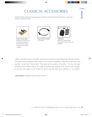 EQUIPMENT
29(1) 800.925.3674 • info@peakpilates.com • www.peakpilates.com
CLASSICAL ACCESSORIES
Peak Pilates®
offers traditional accessories designed to strengthen and articulate specific muscle groups as well as add
resistance, challenge and variety.
Power Circle III (3 band)
14” Diameter
Sandbag Set
Nylon Bag, Lacquered Wood
Handle, satin cord and three 1-lb
sandbags
Classic Foot Corrector
Designed to strengthen and
articulate the muscles of
the foot. Refined springs
for optimum tension and
usability.
“When I decided to open my studio, there was no doubt as to which reformers I would purchase.
The wood studio reformers have proven to be a great investment. They are so well-built and
durable, I know they’ll last forever! They really are fine pieces of furniture. For me, the wood
reformers honor Pilates’ history and helps to preserve the integrity of the work as Joe intended.
If Joe was alive today, I’d be thrilled for him to see the Peak wood reformers in my studio!”
–Julie Winters, JWinters Pilates Studio Owner
Peak Concept Brochure NEW V10.indd 29 7/26/13 9:22 AM
 