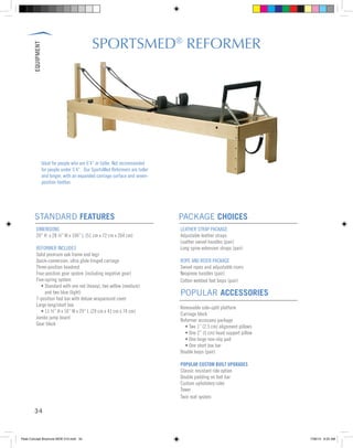 EQUIPMENT
34
Ideal for people who are 6’4” or taller. Not recommended
for people under 5’4”. Our SportsMed Reformers are taller
and longer, with an expanded carriage surface and seven-
position footbar.
SPORTSMED®
REFORMER
DIMENSIONS
20” H x 28 ½” W x 104” L (51 cm x 72 cm x 264 cm)
REFORMER INCLUDES
Solid premium oak frame and legs
Quick-conversion, ultra glide hinged carriage
Three-position headrest
Four-position gear system (including negative gear)
Five-spring system
	 • Standard with one red (heavy), two yellow (medium)
	 and two blue (light)
7-position foot bar with deluxe wraparound cover
Large long/short box
	 • 11 ½” H x 16” W x 29” L (29 cm x 41 cm x 74 cm)
Jumbo jump board
Gear block
LEATHER STRAP PACKAGE
Adjustable leather straps
Leather swivel handles (pair)
Long spine extension straps (pair)
ROPE AND RISER PACKAGE
Swivel ropes and adjustable risers
Neoprene handles (pair)
Cotton webbed foot loops (pair)
POPULAR ACCESSORIES
Removable side-split platform
Carriage block
Reformer accessory package
	 • Two 1” (2.5 cm) alignment pillows
	 • One 2” (5 cm) head support pillow
	 • One large non-slip pad
	 • One short box bar
Double loops (pair)
POPULAR CUSTOM BUILT UPGRADES
Classic resistant ride option
Double padding on foot bar
Custom upholstery color
Tower
Twin mat system
STANDARD FEATURES PACKAGE CHOICES
Peak Concept Brochure NEW V10.indd 34 7/26/13 9:22 AM
 