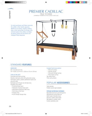 EQUIPMENT
36
PREMIER CADILLAC
TRUE TO FORM.
[FORMERLY KNOWN AS THE CLASSIC CADILLAC]
STANDARD FEATURES
DIMENSIONS
84” H (overall) (213 cm)
26” H (mat) x 30” W x 92” L (66 cm x 76 cm x 234 cm)
CADILLAC INCLUDES
Laminated oak frame and legs
Stainless steel pole system with galvanized canopy
Full trapeze system: padded upholstered trapeze and
precision slider
Hardwood push-through and roll down bars
Complete strap system
	 • Foot/hand loops (pair)
	 • Sheepskin hanging straps (pair)
	 • Adjustable wraparound table strap
	 • Foot strap on the frame
	 • Trapeze strap
	 • Push-through storage strap
Complete Eight Spring System
	 • Two arm springs
	 • Two leg springs
	 • Two push-through springs
	 • Two trapeze springs
Two safety chains
Three spring sleeves
POPULAR ACCESSORIES
Table extender
Padded spread eagle eootplate
POPULAR CUSTOM BUILT UPGRADES
Adjustable aluminum push-through bar
Adjustable leg spring slider bar
Solid maple or bamboo frame
Decrease cadillac table height
Add eyelets to cadillac frame
Custom upholstery color
For most practitioners and Pilates instructors,
the cadillac is their favorite apparatus.
Whether you are sitting, standing, kneeling,
lying, or even upside down, the springs, bars,
mat and trapeze of the cadillac can always
be utilized creating the most diverse and
intelligent Pilates experience.
Peak Concept Brochure NEW V10.indd 36 7/26/13 9:22 AM
 