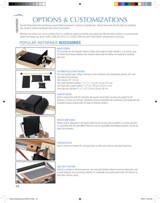 EQUIPMENT
42
OPTIONS & CUSTOMIZATIONS
The only thing better than purchasing unique Pilates equipment is making it uniquely yours. Choose from more than 64 colors of upholstery,
oak, maple or bamboo hardwoods and scores of accessories.
Whatever your choice, you can be confident that it is crafted for superior durability and appearance. Not sure which options or accessories will
deliver the solution you desire? Call (1) 800.925.3674 or (1) 310.823.7008 and ask a Peak Pilates®
professional to assist you.
ARM EXTENDER
Fits securely over the shoulder blocks to allow more range for tight shoulders. Can also be used
to shorten the distance between the shoulder blocks and the footbar for standing or kneeling
exercises.
REFORMER ACCESSORY PACKAGE
Our most popular pads, pillows and bars for the reformers and combination systems all in one
specially priced package:
Short box bar 30” (76 cm)
Two small alignment pillows 5” x 5” x 1” (13 cm x 13 cm x 2.5 cm)
one large head support pillow 7” x 9” x 2” (18 cm x 23 cm x 5 cm)
One large non-slip pad ½” x 7” x 14” (1 cm x 18 cm x 36 cm)
QUARTER BARREL
Used in conjunction with the short box, the quarter barrel adds security and support for all
exercises in which you roll back. (Standard version compatible with traditional sized long/short box,
available through custom order for boxes of different height.)
PADDED JUMP BOARD
Widely used for plyometrics and sports performance training. Also available in a jumbo size that
is compatible with the SportsMed®
Reformer and the SportsMed Total Workout System, but fits all
wood line reformers.
CARRIAGE BLOCK
Used to restrict or shorten the carriage travel, as with semi circle or jump board exercises.
SIDE-SPLIT PLATFORM
Used for a variety of reformer exercises, the side-split platform allows for precise alignment, and
a wider footprint, thus increasing stability. It’s removable and easily stored under the reformer or
with other reformer props.
POPULAR REFORMER ACCESSORIES
Peak Concept Brochure NEW V10.indd 42 7/26/13 9:23 AM
 
