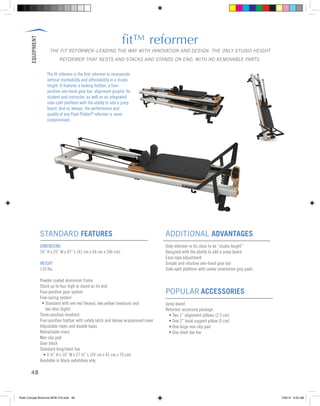 EQUIPMENT
48
fit™ reformer
THE FIT REFORMER–LEADING THE WAY WITH INNOVATION AND DESIGN. THE ONLY STUDIO HEIGHT
REFORMER THAT NESTS AND STACKS AND STANDS ON END, WITH NO REMOVABLE PARTS.
STANDARD FEATURES
DIMENSIONS
16” H x 25” W x 97” L (41 cm x 64 cm x 246 cm)
WEIGHT
110 lbs
Powder coated aluminum frame
Stack up to four high or stand on its end
Four-position gear system
Five-spring system
	 • Standard with one red (heavy), two yellow (medium) and
	 two blue (light)
Three-position headrest
Four-position footbar with safety latch and deluxe wraparound cover
Adjustable ropes and double loops
Retractable risers
Non-slip pad
Gear block
Standard long/short box
	 • 9 ½” H x 16” W x 27 ½” L (24 cm x 41 cm x 70 cm)
Available in black upholstery only
ADDITIONAL ADVANTAGES
Only reformer in its class to be “studio height”
Designed with the ability to add a jump board
Easy rope adjustment
Simple and intuitive one-hand gear bar
Side-split platform with center orientation grip pads
POPULAR ACCESSORIES
Jump board
Reformer accessory package
	 • Two 1” alignment pillows (2.5 cm)
	 • One 2” head support pillow (5 cm)
	 • One large non-slip pad
	 • One short box bar
The fit reformer is the first reformer to incorporate
vertical stackability and affordability in a studio
height. It features a locking footbar, a four-
position one-hand gear bar, alignment graphic for
student and instructor, as well as an integrated
side-split platform with the ability to add a jump
board. And as always, the performance and
quality of any Peak Pilates®
reformer is never
compromised.
Peak Concept Brochure NEW V10.indd 48 7/26/13 9:23 AM
 