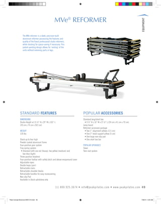 EQUIPMENT
49(1) 800.925.3674 • info@peakpilates.com • www.peakpilates.com
MVe®
REFORMER
STANDARD FEATURES
DIMENSIONS
Studio Height at 15 ½” H x 29” W x 103” L
(39 cm x 74 cm x 262 cm)
WEIGHT
120 lbs
Stack up to four high
Powder coated aluminum frame
Four-position gear system
Five-spring system
	 • Standard with one red (heavy), two yellow (medium) and
	 two blue (light)
Three-position headrest
Four-position footbar with safety latch and deluxe wraparound cover
Adjustable ropes
Double loops (pair)
Retractable risers
Retractable shoulder blocks
Retractable handles for easy maneuvering
Non-slip Pad
Available in black upholstery only
POPULAR ACCESSORIES
Standard long/short box
	 • 9 ½” H x 16” W x 27 ½” L (24 cm x 41 cm x 70 cm)
Jump board
Reformer accessory package
	 • Two 1” alignment pillows (2.5 cm)
	 • One 2” head support pillow (5 cm)
	 • One large non-slip pad
	 • One short box bar
POPULAR UPGRADES
Tower
Twin mat system
The MVe reformer is a sleek, precision-built
aluminum reformer possessing the features and
quality of the finest professional studio reformers,
while stacking for space-saving if necessary. This
patent-pending design allows for ‘nesting’ of the
units without removing parts or legs.
Peak Concept Brochure NEW V10.indd 49 7/26/13 9:23 AM
 