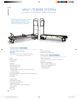 EQUIPMENT
50
MVe®
+TOWER SYSTEM
BIG FLEXIBILITY. PLAIN AND SIMPLE. UNIQUELY PEAK PILATES®
.
STANDARD FEATURES
(REFORMER, CADILLAC AND MAT)
DIMENSIONS
Studio Height at 15 ½” H (77” H overall) x 29” W x 104” L)
		 (39 cm (196 cm) x 74 cm x 264 cm)
WEIGHT
120 lbs (reformer)
104 lbs (tower)
REFORMER
Anodized aluminum frame
Four-position gear system
Five-spring system
	 • Standard with one red (heavy), two yellow (medium) and
	 two blue (light)
Three-position headrest
Four-position footbar with safety latch and deluxe wraparound cover
Double loops (pair)
Non-slip pad
CADILLAC/TOWER
Anodized aluminum frame
Push-through and roll down bars
Complete spring system
• Two arm, two leg and one push-through spring
Foot loops (pair)
Safety chain
Spring sleeve
MAT
Twin mat with foot strap
Available in black upholstery only
POPULAR ACCESSORIES
Standard long/short box
	 • 9 ½” H x 16” W x 27 ½” L (24 cm x 41 cm x 70 cm)
Jump board
Reformer accessory package
	 • Two 1” alignment pillows (2.5 cm)
	 • One 2” head support pillow (5 cm)
	 • One large non-slip pad
	 • One short box bar
The Peak Pilates MVe+Tower System is designed
to fit your budget without compromise. This
reformer/tower/mat system provides maximum
versatility in both features and performance.
Peak Concept Brochure NEW V10.indd 50 7/26/13 9:23 AM
 