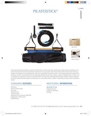 EQUIPMENT
53(1) 800.925.3674 • info@peakpilates.com • www.peakpilates.com
PILATESSTICK®
STANDARD FEATURES
Pilatesstick
Slastix resistance tubing
Foot straps
Pilatesstick mat
Foam door anchor
Introductory 20-minute easy-to-follow DVD
Challenging 12-workout poster
Pilatesstick bag
ADDITIONAL INFORMATION
MOUNTING OPTION
• Small wall mount
• Ballet bar attachment
• Fitstrap
Embraced by the professional Pilates community, the Pilatesstick is a professional-grade, portable body sculpting system that allows you to do
much of the work usually reserved for the reformer and tower. Use it in your studio, home, office and hotel. A self-contained system ready to go
whenever and wherever you are, the Pilatesstick is easy to use: simply attach the anchor to a door or use the optional wall mount and you will be
exercising in minutes. Use the Pilatesstick to add small group tower/mat classes to your schedule, creating an affordable option for clients, or as
an alternative to a wall system or tower to accommodate client’s individual needs. Attachment options include a ballet bar mount or wood wall
mount with multiple attachment options for varying body sizes and resistance levels. In addition, resell Pilatesstick to your clients for additional
revenue.
Mouting options
Wall mount
Peak Concept Brochure NEW V10.indd 53 7/26/13 9:24 AM
 