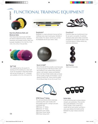 FUNCTIONAL TRAINING EQUIPMENT
Bodyblade®
Bodyblade is a rapid-contraction training tool that
challenges every major muscle group. Available in
three models, Pro, Classic and CxT, you can find
the Bodyblade that fits your clients’ needs.
Ball Stacker
Holds up to three balls.
SPIN Fitness® Tubing
This safe and effective tool for total-body
conditioning offers nylon handles with
thick padded grips for a stronger and more
comfortable hold.
SPIN Fitness “O” Tubing
SPIN Fitness “8” Tubing
SPIN Fitness Cross Tubing
SPIN Fitness Trainer Tubing
SPIN Fitness Tubing Cuffs
Dual-Grip Medicine Balls and
Medicine Balls
These heavy-duty, easy-to-grip med balls
are ideal for abdominal training, rotational
movements and strength training. Colors vary
by weight. Available in 2 lb, 6 lb, 8 lb, 10 lb,
12 lb, 15 lb, 18 lb, 25 lb and 30 lb.
Resist-A-Ball®
Get on the ball with this versatile, must-have piece
of training equipment. With Resist-A-Ball, you’ll
add challenge to your workout while improving
posture, core strength, balance and flexibility.
Best of all, Resist-A-Ball stability balls are known
for their quality, strength and durability, so you’ll
always be ready to roll. Classic and Pro models.
45 cm (Classic Only), 55 cm, 65 cm and 75 cm.
CrossCore®
CrossCore allows you to performance train
for any sport or occupation. Its patented
rotational pulley system allows unmatched
versatility and encourages the body to move
in all three planes of motion without any
restrictions whatsoever.
Ugi® Ball
This weighted ball has the squish of a
beanbag and the resiliency of a stress ball
so you can accomplish a total-body workout
with one tool. All balls are 15” in diameter
and available in 6 lb, 8 lb, 10 lb and 12 lb.
Kettle Bells
A new and exciting way to achieve balance,
strength, and coordination. These are the
best quality Kettlebells on the market.
Contour handle is hand sanded for a
smooth feel for hand comfort, and there is
more space between the handle and the
Kettlebell for proper rotation around the
hand.
56
EQUIPMENT
Peak Concept Brochure NEW V10.indd 56 7/26/13 9:24 AM
 