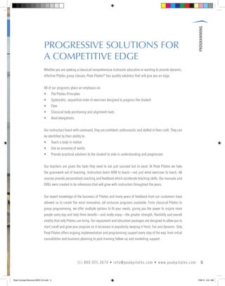 PROGRAMMING
5(1) 800.925.3674 • info@peakpilates.com • www.peakpilates.com
PROGRESSIVE SOLUTIONS FOR
A COMPETITIVE EDGE
Whether you are seeking a classical comprehensive instructor education or wanting to provide dynamic,
effective Pilates group classes, Peak Pilates®
has quality solutions that will give you an edge.
All of our programs place an emphasis on:
• The Pilates Principles
• Systematic, sequential order of exercises designed to progress the student
• Flow
• Classical body positioning and alignment tools
• Axial elongations
Our instructors teach with command, they are confident, enthusiastic and skilled in their craft. They can
be identified by their ability to:
• Teach a body in motion
• Use an economy of words
• Provide practical solutions to the student to aide in understanding and progression
Our teachers are given the tools they need to not just succeed but to excel. At Peak Pilates we take
the guesswork out of teaching. Instructors learn HOW to teach—not just what exercises to teach. All
courses provide personalized coaching and feedback which accelerate teaching skills. Our manuals and
DVDs were created to be references that will grow with instructors throughout the years.
Our expert knowledge of the business of Pilates and many years of feedback from our customers have
allowed us to create the most innovative, all-inclusive programs available. From classical Pilates to
group programming, we offer multiple options to fit your needs, giving you the power to inspire more
people every day and help them benefit—and really enjoy—the greater strength, flexibility and overall
vitality that only Pilates can bring. Our equipment and education packages are designed to allow you to
start small and grow your program as it increases in popularity, keeping it fresh, fun and dynamic. Only
Peak Pilates offers ongoing implementation and programming support every step of the way, from initial
consultation and business planning to post-training follow-up and marketing support.
Peak Concept Brochure NEW V10.indd 5 7/26/13 9:21 AM
 