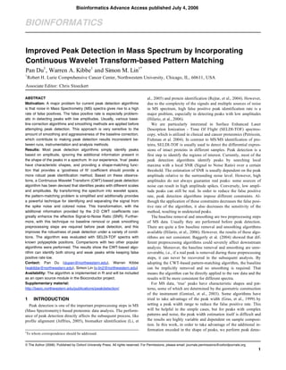 © The Author (2006). Published by Oxford University Press. All rights reserved. For Permissions, please email: journals.permissions@oxfordjournals.org
1
BIOINFORMATICS
Improved Peak Detection in Mass Spectrum by Incorporating
Continuous Wavelet Transform-based Pattern Matching
Pan Du1
, Warren A. Kibbe1
and Simon M. Lin1*
1
Robert H. Lurie Comprehensive Cancer Center, Northwestern University, Chicago, IL, 60611, USA
Associate Editor: Chris Stoeckert
ABSTRACT
Motivation: A major problem for current peak detection algorithms
is that noise in Mass Spectrometry (MS) spectra gives rise to a high
rate of false positives. The false positive rate is especially problem-
atic in detecting peaks with low amplitudes. Usually, various base-
line correction algorithms and smoothing methods are applied before
attempting peak detection. This approach is very sensitive to the
amount of smoothing and aggressiveness of the baseline correction,
which contribute to making peak detection results inconsistent be-
tween runs, instrumentation and analysis methods.
Results: Most peak detection algorithms simply identify peaks
based on amplitude, ignoring the additional information present in
the shape of the peaks in a spectrum. In our experience, ‘true’ peaks
have characteristic shapes, and providing a shape-matching func-
tion that provides a ‘goodness of fit’ coefficient should provide a
more robust peak identification method. Based on these observa-
tions, a Continuous Wavelet Transform (CWT)-based peak detection
algorithm has been devised that identifies peaks with different scales
and amplitudes. By transforming the spectrum into wavelet space,
the pattern-matching problem is simplified and additionally provides
a powerful technique for identifying and separating the signal from
the spike noise and colored noise. This transformation, with the
additional information provided by the 2-D CWT coefficients can
greatly enhance the effective Signal-to-Noise Ratio (SNR). Further-
more, with this technique no baseline removal or peak smoothing
preprocessing steps are required before peak detection, and this
improves the robustness of peak detection under a variety of condi-
tions. The algorithm was evaluated with SELDI-TOF spectra with
known polypeptide positions. Comparisons with two other popular
algorithms were performed. The results show the CWT-based algo-
rithm can identify both strong and weak peaks while keeping false
positive rate low.
Contact: Pan Du (dupan@northwestern.edu), Warren Kibbe
(wakibbe@northwestern.edu), Simon Lin (s-lin2@northwestern.edu)
Availability: The algorithm is implemented in R and will be included
as an open source module in the Bioconductor project.
Supplementary material:
http://basic.northwestern.edu/publications/peakdetection/
1 INTRODUCTION
Peak detection is one of the important preprocessing steps in MS
(Mass Spectrometry)–based proteomic data analysis. The perform-
ance of peak detection directly affects the subsequent process, like
profile alignment (Jeffries, 2005), biomarker identification (Li, et
*To whom correspondence should be addressed.
al., 2005) and protein identification (Rejtar, et al., 2004). However,
due to the complexity of the signals and multiple sources of noise
in MS spectrum, high false positive peak identification rate is a
major problem, especially in detecting peaks with low amplitudes
(Hilario, et al., 2006).
We are particularly interested in Surface Enhanced Laser
Desorption Ionization - Time Of Flight (SELDI-TOF) spectros-
copy, which is utilized in clinical and cancer proteomics (Petricoin,
Fishman et al. 2004). In contrast to MS/MS identification of pro-
teins, SELDI-TOF is usually used to detect the differential expres-
sions of intact proteins in different samples. Peak detection is a
first step to identify the regions of interest. Currently, most of the
peak detection algorithms identify peaks by searching local
maxima with a local SNR (Signal to Noise Ratio) over a certain
threshold. The estimation of SNR is usually dependent on the peak
amplitude relative to the surrounding noise level. However, high
amplitudes do not always guarantee real peaks: some sources of
noise can result in high amplitude spikes. Conversely, low ampli-
tude peaks can still be real. In order to reduce the false positive
rate, peak detection algorithms impose different constraints. Al-
though the application of these constraints decreases the false posi-
tive rate of the algorithm, it also decreases the sensitivity of the
method, resulting in undetected peaks.
The baseline removal and smoothing are two preprocessing steps
of MS data. Usually they are performed before peak detection.
There are quite a few baseline removal and smoothing algorithms
available (Hilario, et al., 2006). However, the results of these algo-
rithms are not consistent. Baggerly et al. (2004) showed that dif-
ferent preprocessing algorithms could severely affect downstream
analysis. Moreover, the baseline removal and smoothing are unre-
coverable, i.e., if a real peak is removed during these preprocessing
steps, it can never be recovered in the subsequent analysis. By
adopting the CWT-based pattern-matching algorithm, the baseline
can be implicitly removed and no smoothing is required. That
means the algorithm can be directly applied to the raw data and the
results will be more consistent for different spectra.
For MS data, ‘true’ peaks have characteristic shapes and pat-
terns, some of which are determined by the geometric construction
of the instrument (Gentzel, et al., 2003). Some algorithms have
tried to take advantage of the peak width (Gras, et al., 1999) by
setting a peak width range to reduce the false positive rate. This
will be helpful in the simple cases, but for peaks with complex
patterns and noise, the peak width estimation itself is difficult and
the results are highly variable and dependent on sample composi-
tion. In this work, in order to take advantage of the additional in-
formation encoded in the shape of peaks, we perform peak detec-
Bioinformatics Advance Access published July 4, 2006
 