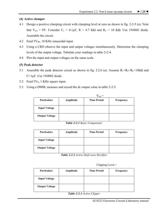 Experiment 2.2: Non-Linear op-amp circuits ►2.25◄
EC0222 Electronic Circuits Laboratory manual
(4) Active clamper
4.1 Design a positive clamping circuit with clamping level at zero as shown in fig. 2-2-5 (a). Note
that Vref = 0V. Consider C1 = 0.1µF, R = 4.7 KΩ and RL = 10 KΩ. Use 1N4002 diode.
Assemble the circuit.
4.2 Feed 5VPP, 10 KHz sinusoidal input.
4.3 Using a CRO observe the input and output voltages simultaneously. Determine the clamping
levels of the output voltage. Tabulate your readings in table 2-2-4.
4.4 Plot the input and output voltages on the same scale.
(5) Peak detector
5.1 Assemble the peak detector circuit as shown in fig. 2.2.6 (a). Assume R1=R2=RL=10kΩ and
C=1µF. Use 1N4002 diode.
5.2 Feed 5VP, 1 KHz square input.
5.3 Using a DMM, measure and record the dc output value in table 2-2-5.
Vref =
Particulars Amplitude Time Period Frequency
Input Voltage
Output Voltage
Table 2-2-1 Basic Comparator
Particulars Amplitude Time Period Frequency
Input Voltage
Output Voltage
Table 2-2-2 Active Half-wave Rectifier
Clipping Level =
Particulars Amplitude Time Period Frequency
Input Voltage
Output Voltage
Table 2-2-3 Active Clipper
 