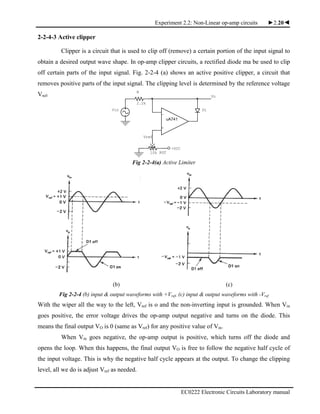 Experiment 2.2: Non-Linear op-amp circuits ►2.20◄
EC0222 Electronic Circuits Laboratory manual
+
Vin
uA741
10k POT
Vo
R
2.2k
.
+VCC
D1
-
Vref
2-2-4-3 Active clipper
Clipper is a circuit that is used to clip off (remove) a certain portion of the input signal to
obtain a desired output wave shape. In op-amp clipper circuits, a rectified diode ma be used to clip
off certain parts of the input signal. Fig. 2-2-4 (a) shows an active positive clipper, a circuit that
removes positive parts of the input signal. The clipping level is determined by the reference voltage
Vref.
Fig 2-2-4(a) Active Limiter
(b) (c)
Fig 2-2-4 (b) input & output waveforms with +Vref, (c) input & output waveforms with -Vref
With the wiper all the way to the left, Vref is o and the non-inverting input is grounded. When Vin
goes positive, the error voltage drives the op-amp output negative and turns on the diode. This
means the final output VO is 0 (same as Vref) for any positive value of Vin.
When Vin goes negative, the op-amp output is positive, which turns off the diode and
opens the loop. When this happens, the final output VO is free to follow the negative half cycle of
the input voltage. This is why the negative half cycle appears at the output. To change the clipping
level, all we do is adjust Vref as needed.
 