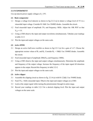 Experiment 2.2: Non-Linear op-amp circuits ►2.24◄
EC0222 Electronic Circuits Laboratory manual
2-2-5 EXPERIMENT
Use op-amp dc power supply voltages of + 15V.
(1) Basic comparator
1.1 Design a voltage level detector as shown in fig.2-2-2 (a) to detect a voltage level of 1V in a
sinusoidal input voltage. Consider R=1kΩ. Use 1N4002 diodes. Assemble the circuit.
1.2 Feed sinusoidal input of amplitude 3VP and frequency 1KHz. Adjust the 10K POT so that
Vref=+1V.
1.3 Using a CRO observe the input and output waveforms simultaneously. Tabulate your readings
in table 2-2-1
1.4 Plot the input and output voltages on the same scale.
(2) Active HWR
2.1 Design an active half-wave rectifier as shown in fig.2-2-3 (a) for a gain of -4.7. Choose the
appropriate resistor values of R1 and R2. Consider RL = 10kΩ. Use 1N4002 diodes. Assemble
the circuit.
2.2 Feed sinusoidal input of amplitude 200mVPP and frequency 100Hz.
2.3 Using a CRO observe the input and output voltages simultaneously. Determine the amplitude
and frequency of the output voltage. Increase the frequency of the input signal till distortion
appears in the output. Record this frequency in table 2-2-2.
2.4 Plot the input and output voltages on the same scale.
(3) Active clipper
3.1 Assemble the clipping circuit as shown in fig. 2-2-4 (a) with R=2.2kΩ. Use 1N4002 diode.
3.2 Feed 3VP, 1 KHz sinusoidal input. Observe the input and output voltages on a CRO.
3.3 Look at the output signal while turning the potentiometer through its entire range.
3.4 Record your readings in table 2-2-3 for a desired clipping level. Plot the input and output
voltages on the same scale.
 