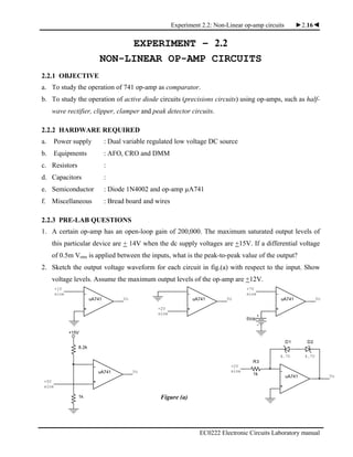 Experiment 2.2: Non-Linear op-amp circuits ►2.16◄
EC0222 Electronic Circuits Laboratory manual
uA741 Vo
+1V
sine -
+
VouA741
+2V
sine
+
-
uA741
-
5Vdc
+7V
sine
+
Vo
VouA741
1k
+5V
sine
+
+15V
-
8.2k
R3
1k
4.7V
+
Vo
-
uA741
4.7V
D2D1
+2V
sine
EXPERIMENT – 2.2
NON-LINEAR OP-AMP CIRCUITS
2.2.1 OBJECTIVE
a. To study the operation of 741 op-amp as comparator.
b. To study the operation of active diode circuits (precisions circuits) using op-amps, such as half-
wave rectifier, clipper, clamper and peak detector circuits.
2.2.2 HARDWARE REQUIRED
a. Power supply : Dual variable regulated low voltage DC source
b. Equipments : AFO, CRO and DMM
c. Resistors :
d. Capacitors :
e. Semiconductor : Diode 1N4002 and op-amp µA741
f. Miscellaneous : Bread board and wires
2.2.3 PRE-LAB QUESTIONS
1. A certain op-amp has an open-loop gain of 200,000. The maximum saturated output levels of
this particular device are + 14V when the dc supply voltages are +15V. If a differential voltage
of 0.5m Vrms is applied between the inputs, what is the peak-to-peak value of the output?
2. Sketch the output voltage waveform for each circuit in fig.(a) with respect to the input. Show
voltage levels. Assume the maximum output levels of the op-amp are +12V.
Figure (a)
 