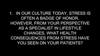 1. IN OUR CULTURE TODAY, STRESS IS
OFTEN A BADGE OF HONOR.
HOWEVER, FROM YOUR PERSPECTIVE
AS A SPECIALIST IN LIFESTYLE
CHANGES, WHAT HEALTH
CONSEQUENCES FROM STRESS HAVE
YOU SEEN ON YOUR PATIENTS?
 